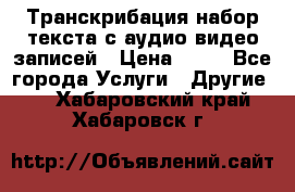 Транскрибация/набор текста с аудио,видео записей › Цена ­ 15 - Все города Услуги » Другие   . Хабаровский край,Хабаровск г.
